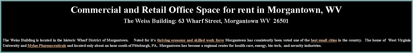 Commercial property for rent in the Weiss Building in Morgantown.  Affordable Class A office space, retail and medical office space for rent in the Wharf District.  Office space available now and  available in 2010.  All office space in the Weiss Building includes free parking.