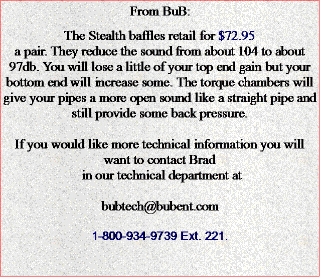 Text Box: From BuB:The Stealth baffles retail for $72.95 a pair. They reduce the sound from about 104 to about 97db. You will lose a little of your top end gain but your bottom end will increase some. The torque chambers will give your pipes a more open sound like a straight pipe and still provide some back pressure.If you would like more technical information you will want to contact Brad in our technical department at bubtech@bubent.com1-800-934-9739 Ext. 221.