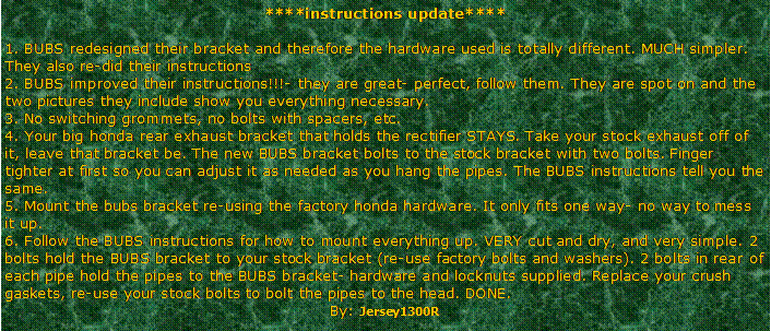 Text Box: ****instructions update**** 1. BUBS redesigned their bracket and therefore the hardware used is totally different. MUCH simpler.     They also re-did their instructions 
2. BUBS improved their instructions!!!- they are great- perfect, follow them. They are spot on and the two pictures they include show you everything necessary.
3. No switching grommets, no bolts with spacers, etc.
4. Your big honda rear exhaust bracket that holds the rectifier STAYS. Take your stock exhaust off of it, leave that bracket be. The new BUBS bracket bolts to the stock bracket with two bolts. Finger tighter at first so you can adjust it as needed as you hang the pipes. The BUBS instructions tell you the same.
5. Mount the bubs bracket re-using the factory honda hardware. It only fits one way- no way to mess it up.
6. Follow the BUBS instructions for how to mount everything up. VERY cut and dry, and very simple. 2 bolts hold the BUBS bracket to your stock bracket (re-use factory bolts and washers). 2 bolts in rear of each pipe hold the pipes to the BUBS bracket- hardware and locknuts supplied. Replace your crush gaskets, re-use your stock bolts to bolt the pipes to the head. DONE.By: Jersey1300R